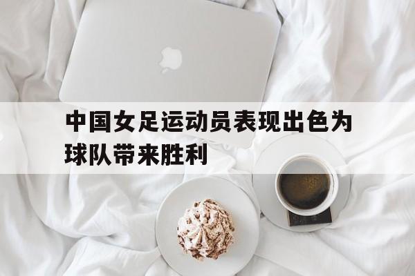 中国女足运动员表现出色为球队带来胜利
