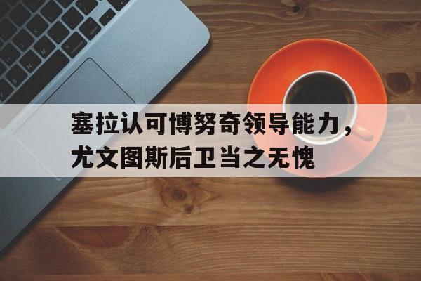 塞拉认可博努奇领导能力，尤文图斯后卫当之无愧的简单介绍