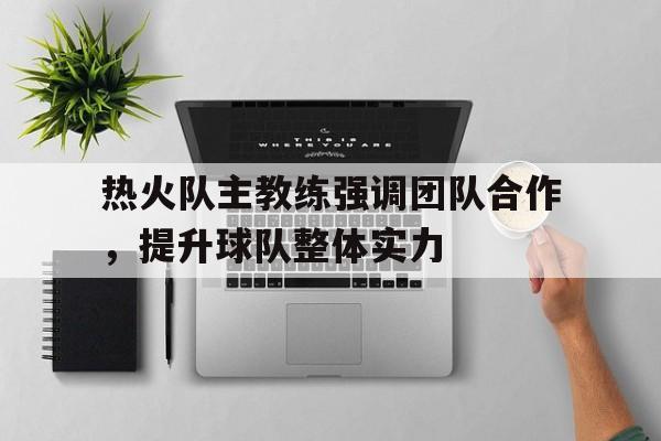 热火队主教练强调团队合作，提升球队整体实力的简单介绍