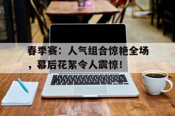 春季赛：人气组合惊艳全场，幕后花絮令人震惊！