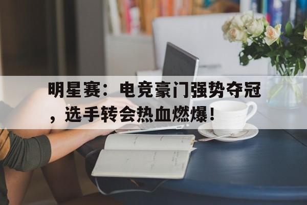 明星赛：电竞豪门强势夺冠，选手转会热血燃爆！