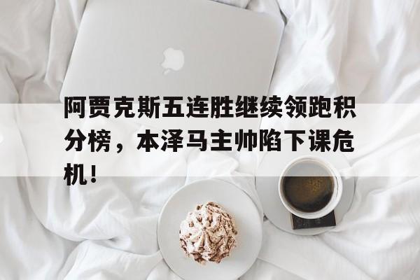 阿贾克斯五连胜继续领跑积分榜，本泽马主帅陷下课危机！阿贾克斯比赛视频