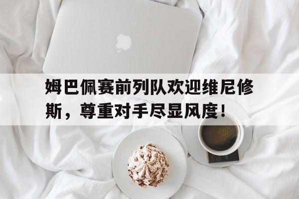 姆巴佩赛前列队欢迎维尼修斯，尊重对手尽显风度！姆巴佩归队